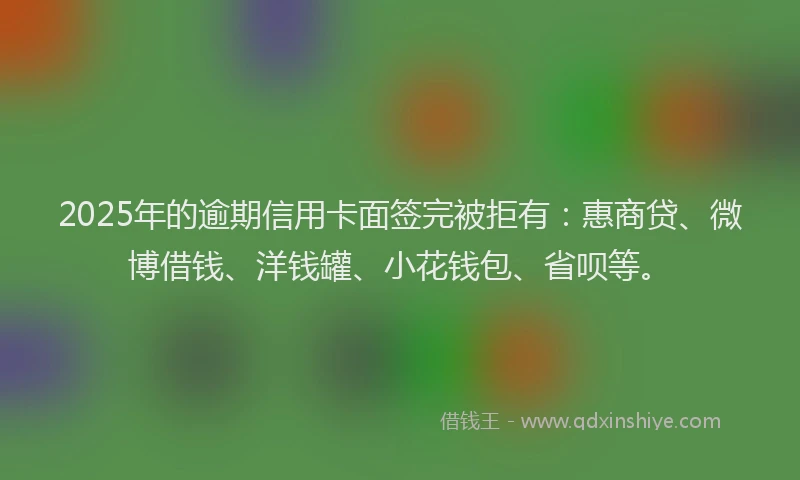 2025年的逾期信用卡面签完被拒有：惠商贷、微博借钱、洋钱罐、小花钱包、省呗等。
