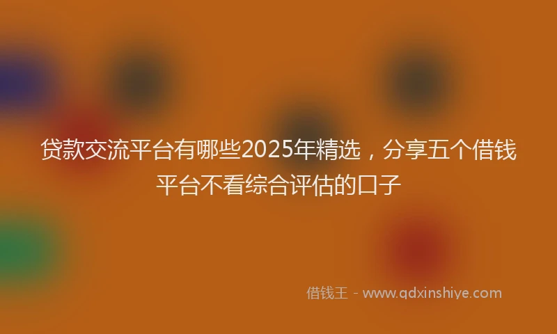 贷款交流平台有哪些2025年精选，分享五个借钱平台不看综合评估的口子