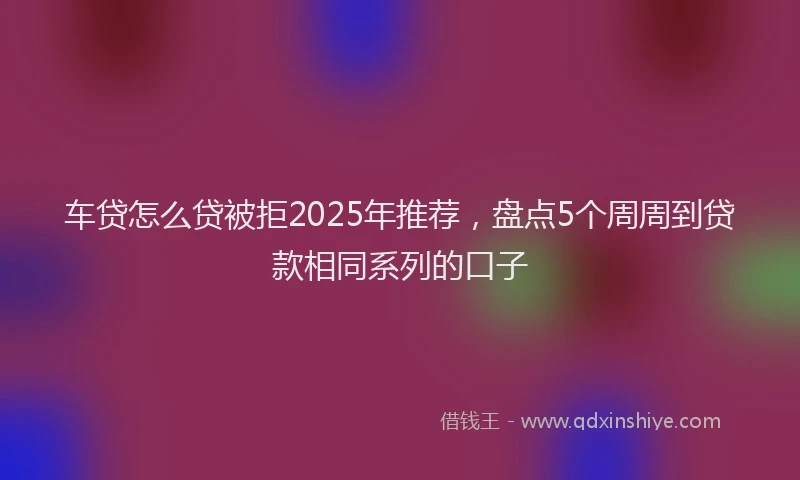车贷怎么贷被拒2025年推荐，盘点5个周周到贷款相同系列的口子