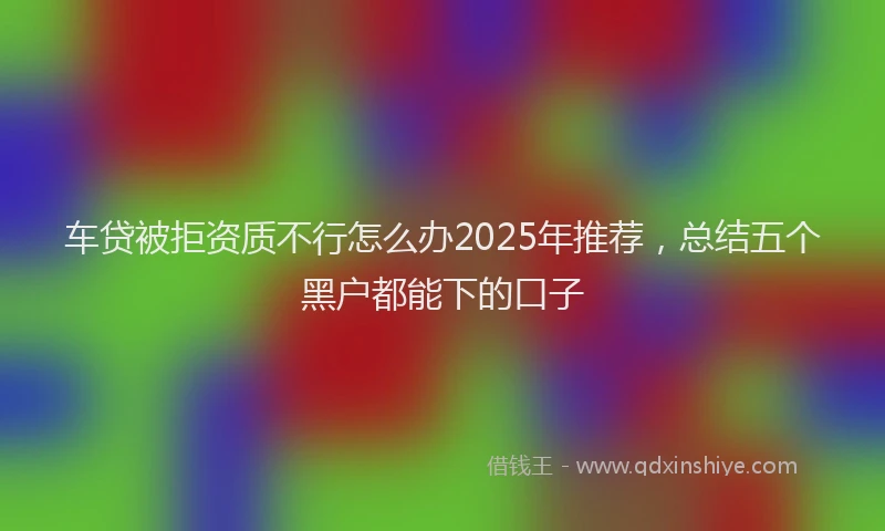 车贷被拒资质不行怎么办2025年推荐，总结五个黑户都能下的口子