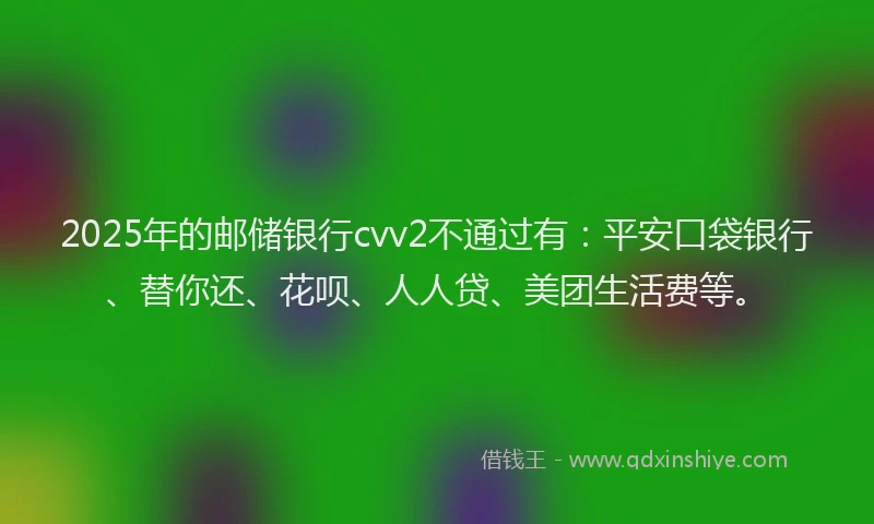 2025年的邮储银行cvv2不通过有：平安口袋银行、替你还、花呗、人人贷、美团生活费等。