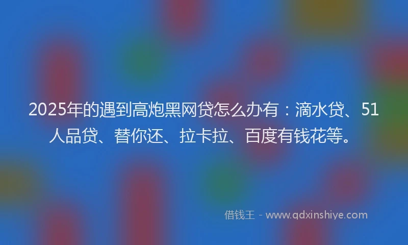 2025年的遇到高炮黑网贷怎么办有：滴水贷、51人品贷、替你还、拉卡拉、百度有钱花等。