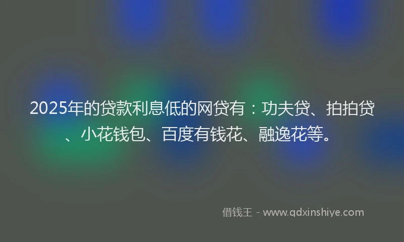 2025年的贷款利息低的网贷有：功夫贷、拍拍贷、小花钱包、百度有钱花、融逸花等。