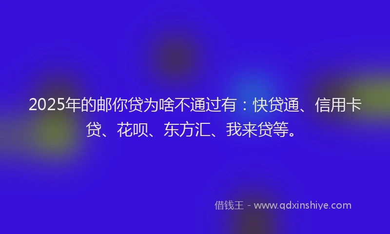 2025年的邮你贷为啥不通过有：快贷通、信用卡贷、花呗、东方汇、我来贷等。