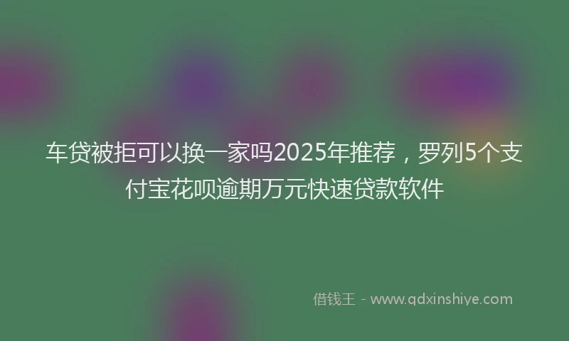 车贷被拒可以换一家吗2025年推荐，罗列5个支付宝花呗逾期万元快速贷款软件