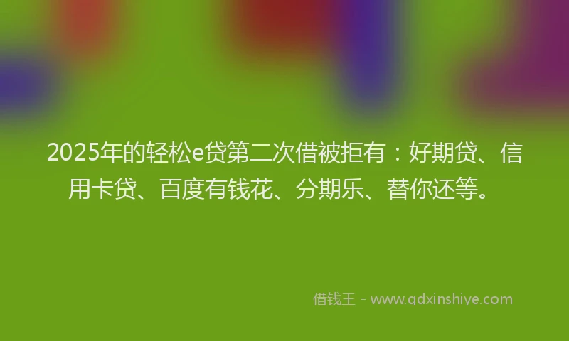 2025年的轻松e贷第二次借被拒有：好期贷、信用卡贷、百度有钱花、分期乐、替你还等。