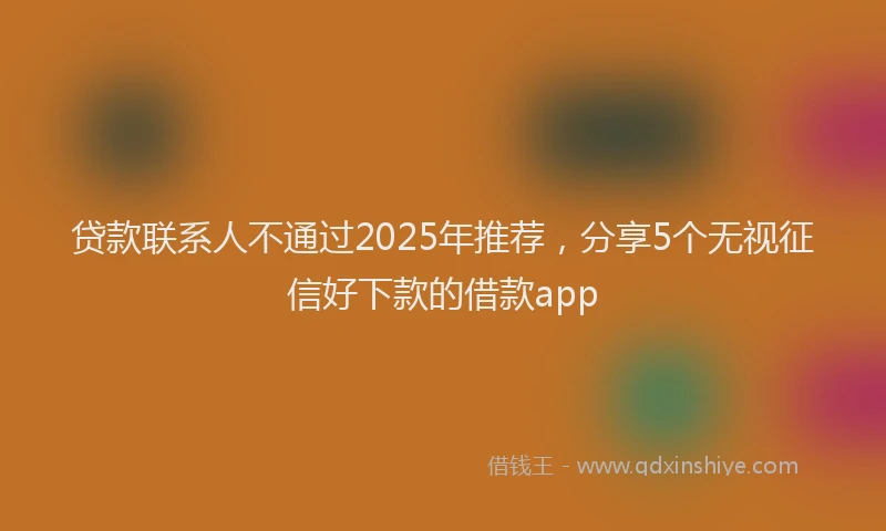 贷款联系人不通过2025年推荐，分享5个无视征信好下款的借款app