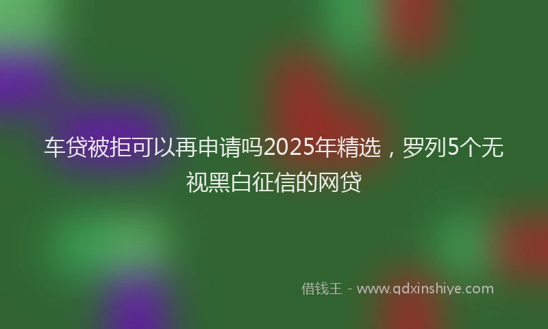车贷被拒可以再申请吗2025年精选，罗列5个无视黑白征信的网贷
