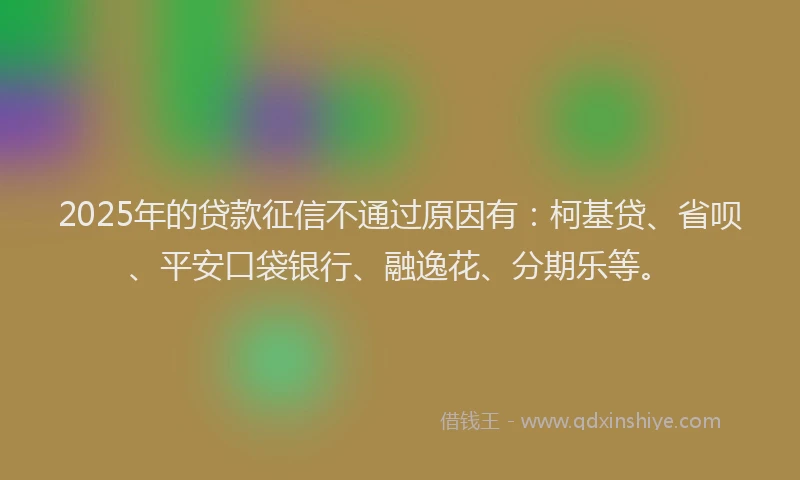 2025年的贷款征信不通过原因有：柯基贷、省呗、平安口袋银行、融逸花、分期乐等。