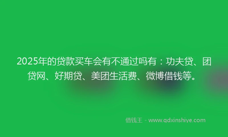 2025年的贷款买车会有不通过吗有：功夫贷、团贷网、好期贷、美团生活费、微博借钱等。