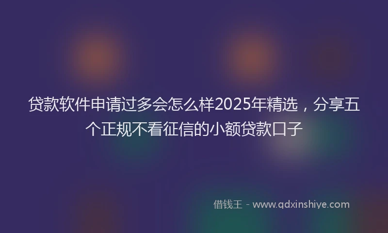 贷款软件申请过多会怎么样2025年精选，分享五个正规不看征信的小额贷款口子