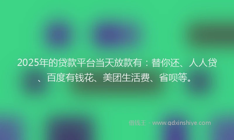 2025年的贷款平台当天放款有：替你还、人人贷、百度有钱花、美团生活费、省呗等。