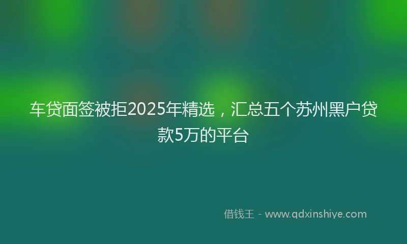 车贷面签被拒2025年精选，汇总五个苏州黑户贷款5万的平台