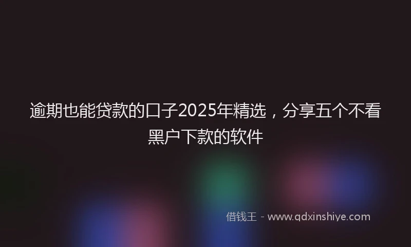逾期也能贷款的口子2025年精选，分享五个不看黑户下款的软件