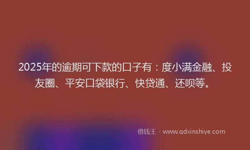 2025年的逾期可下款的口子有：度小满金融、投友圈、平安口袋银行、快贷通、还呗等。