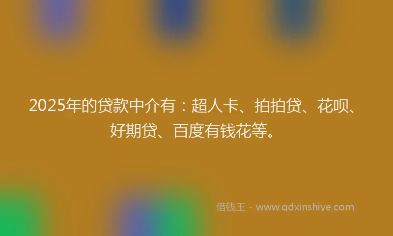 2025年的贷款中介有：超人卡、拍拍贷、花呗、好期贷、百度有钱花等。