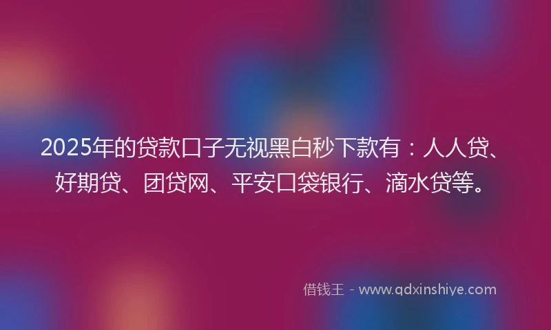 2025年的贷款口子无视黑白秒下款有：人人贷、好期贷、团贷网、平安口袋银行、滴水贷等。