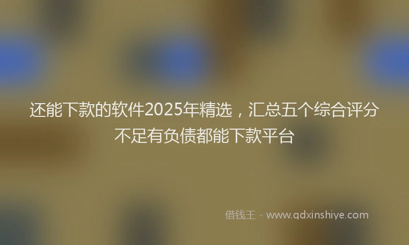 还能下款的软件2025年精选，汇总五个综合评分不足有负债都能下款平台