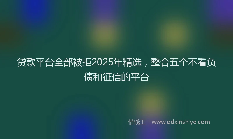 贷款平台全部被拒2025年精选，整合五个不看负债和征信的平台