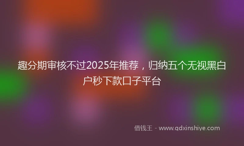 趣分期审核不过2025年推荐，归纳五个无视黑白户秒下款口子平台