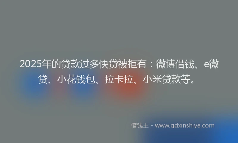 2025年的贷款过多快贷被拒有：微博借钱、e微贷、小花钱包、拉卡拉、小米贷款等。