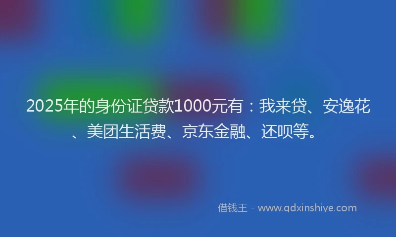 2025年的身份证贷款1000元有：我来贷、安逸花、美团生活费、京东金融、还呗等。