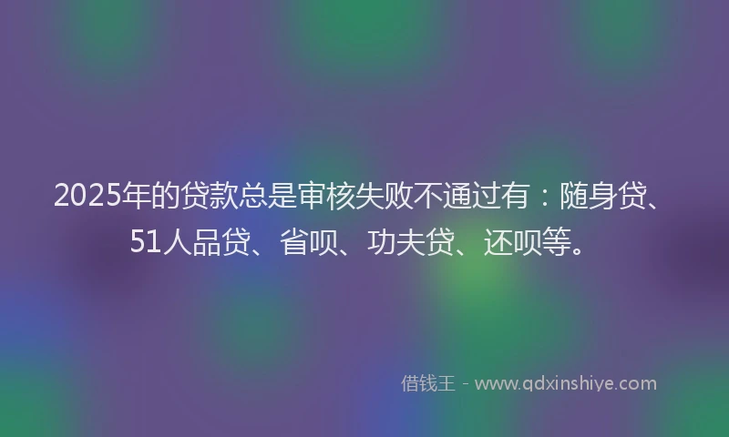 2025年的贷款总是审核失败不通过有：随身贷、51人品贷、省呗、功夫贷、还呗等。