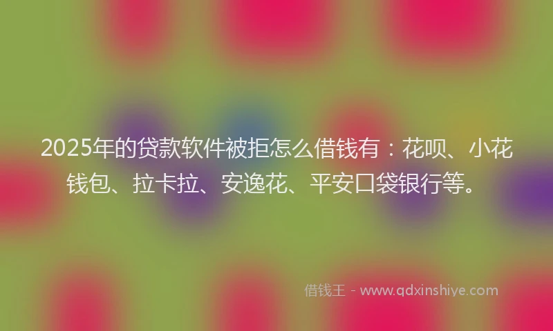 2025年的贷款软件被拒怎么借钱有：花呗、小花钱包、拉卡拉、安逸花、平安口袋银行等。