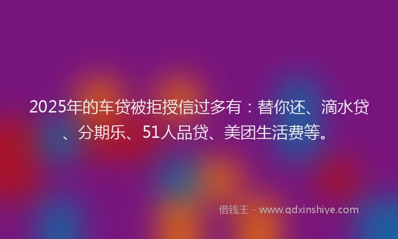 2025年的车贷被拒授信过多有：替你还、滴水贷、分期乐、51人品贷、美团生活费等。