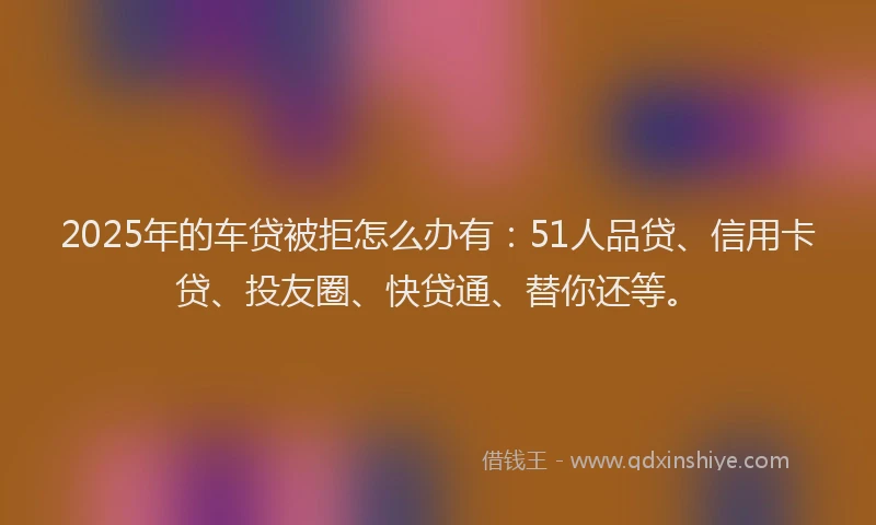 2025年的车贷被拒怎么办有：51人品贷、信用卡贷、投友圈、快贷通、替你还等。
