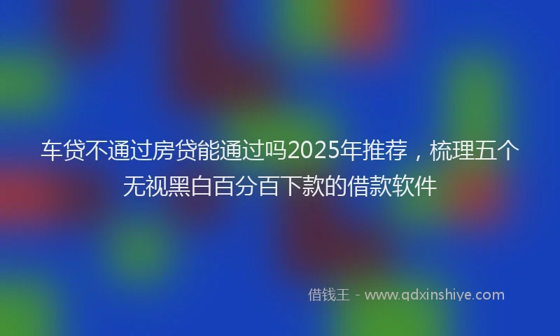 车贷不通过房贷能通过吗2025年推荐，梳理五个无视黑白百分百下款的借款软件