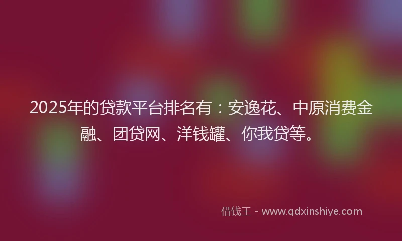 2025年的贷款平台排名有：安逸花、中原消费金融、团贷网、洋钱罐、你我贷等。