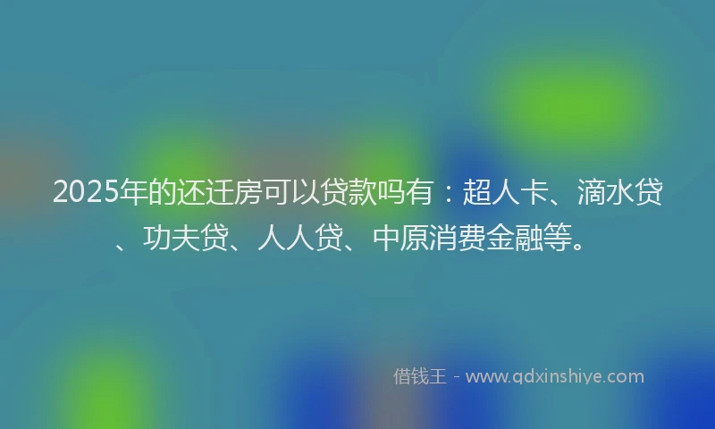 2025年的还迁房可以贷款吗有：超人卡、滴水贷、功夫贷、人人贷、中原消费金融等。