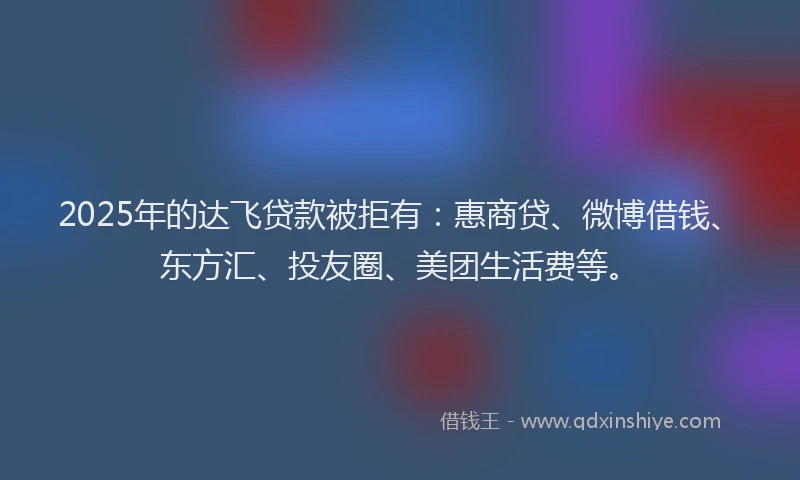 2025年的达飞贷款被拒有：惠商贷、微博借钱、东方汇、投友圈、美团生活费等。