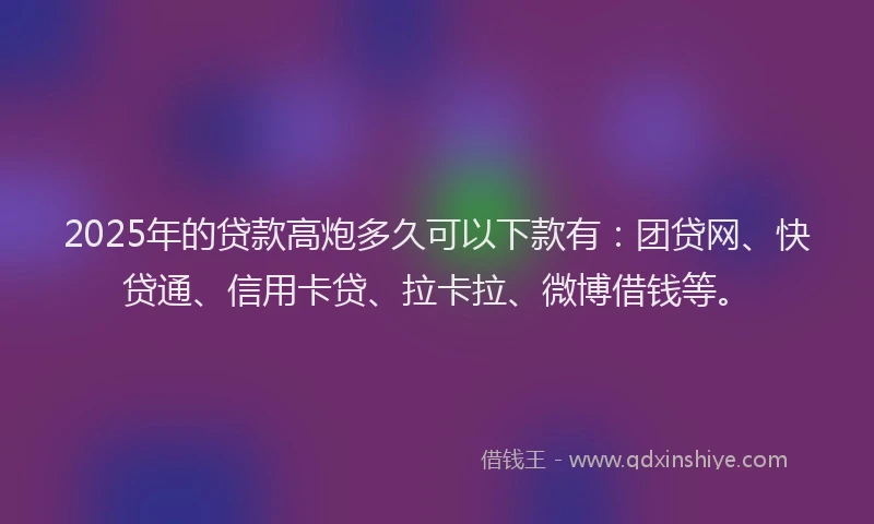 2025年的贷款高炮多久可以下款有：团贷网、快贷通、信用卡贷、拉卡拉、微博借钱等。