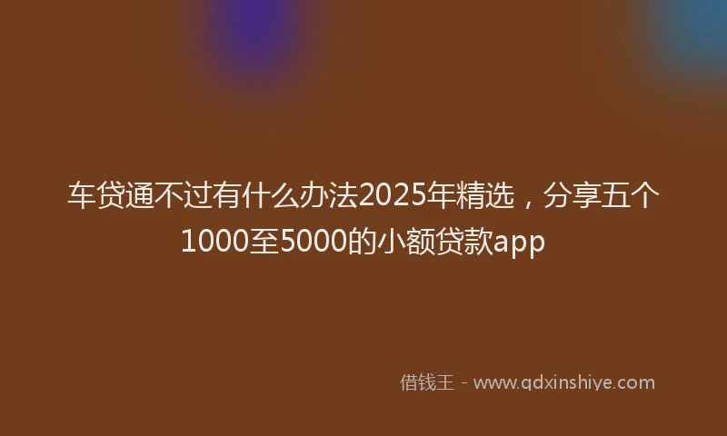 车贷通不过有什么办法2025年精选，分享五个1000至5000的小额贷款app