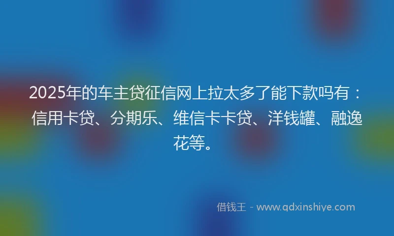 2025年的车主贷征信网上拉太多了能下款吗有：信用卡贷、分期乐、维信卡卡贷、洋钱罐、融逸花等。