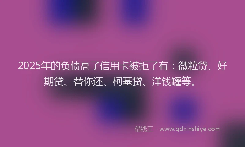 2025年的负债高了信用卡被拒了有：微粒贷、好期贷、替你还、柯基贷、洋钱罐等。