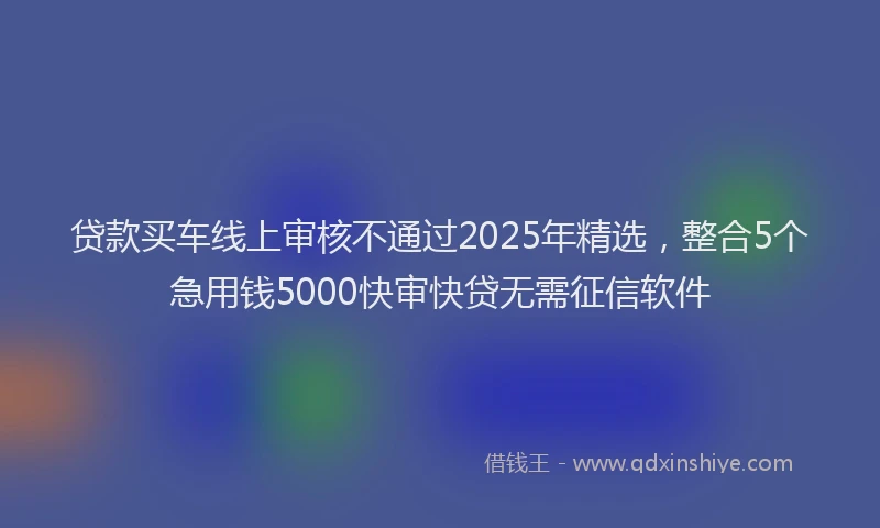 贷款买车线上审核不通过2025年精选，整合5个急用钱5000快审快贷无需征信软件