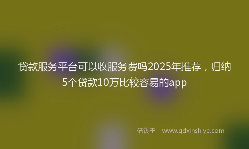 贷款服务平台可以收服务费吗2025年推荐，归纳5个贷款10万比较容易的app