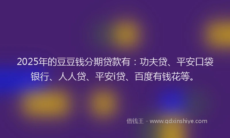 2025年的豆豆钱分期贷款有：功夫贷、平安口袋银行、人人贷、平安i贷、百度有钱花等。