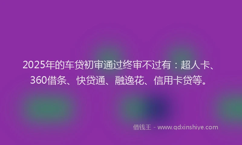 2025年的车贷初审通过终审不过有：超人卡、360借条、快贷通、融逸花、信用卡贷等。