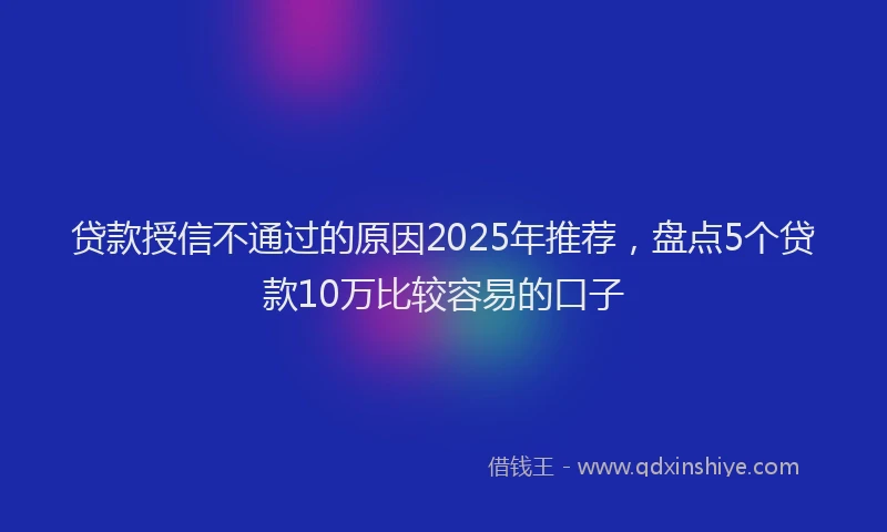 贷款授信不通过的原因2025年推荐，盘点5个贷款10万比较容易的口子