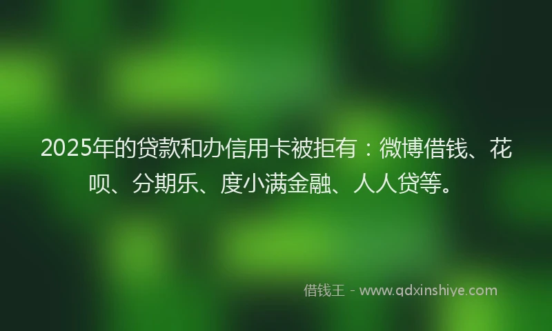 2025年的贷款和办信用卡被拒有：微博借钱、花呗、分期乐、度小满金融、人人贷等。
