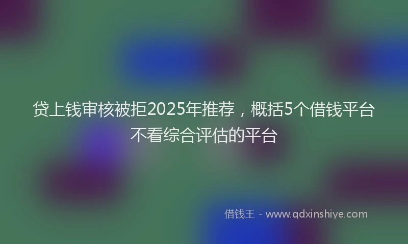 贷上钱审核被拒2025年推荐，概括5个借钱平台不看综合评估的平台