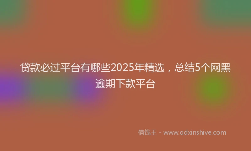 贷款必过平台有哪些2025年精选，总结5个网黑逾期下款平台