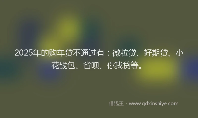 2025年的购车贷不通过有：微粒贷、好期贷、小花钱包、省呗、你我贷等。
