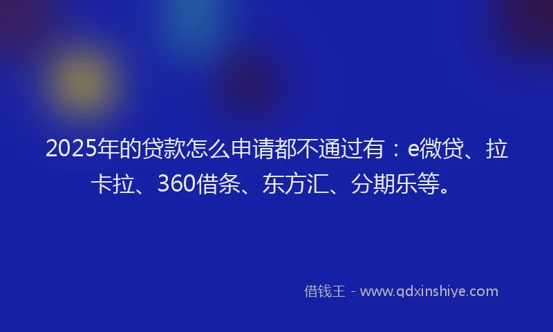 2025年的贷款怎么申请都不通过有：e微贷、拉卡拉、360借条、东方汇、分期乐等。