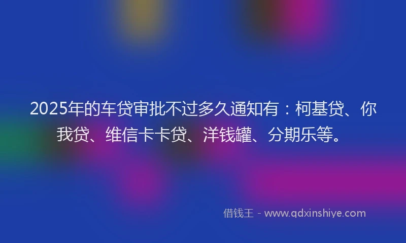2025年的车贷审批不过多久通知有：柯基贷、你我贷、维信卡卡贷、洋钱罐、分期乐等。