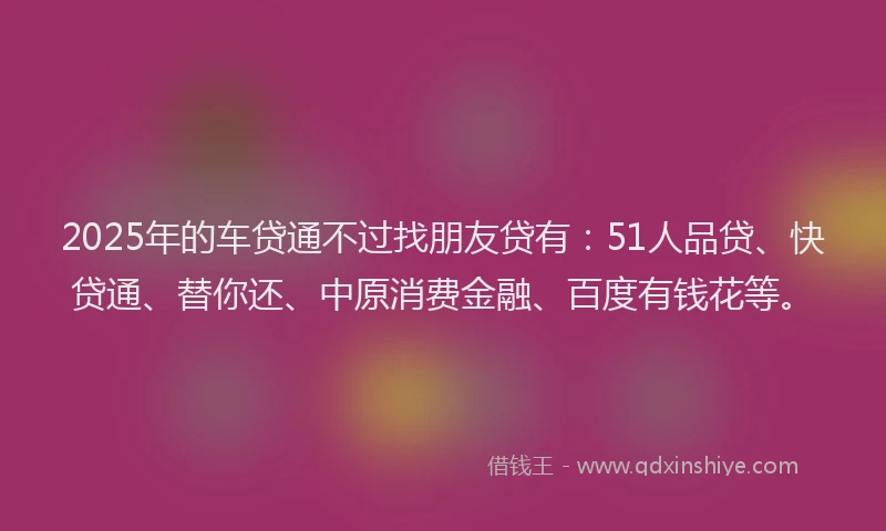 2025年的车贷通不过找朋友贷有：51人品贷、快贷通、替你还、中原消费金融、百度有钱花等。